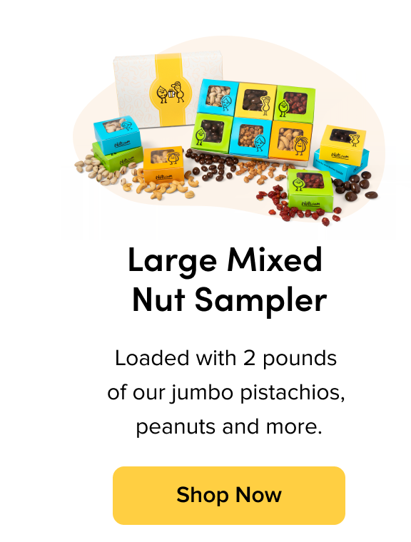Large Mixed Nut Sampler; Loaded with 2 pounds of our jumbo pistachios, peanuts and more. Shop Now