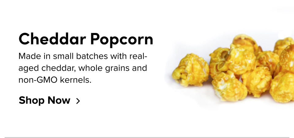 Cheddar Popcorn Made in small batches with real-aged cheddar, whole grains and non-GMO kernels. Shop Now