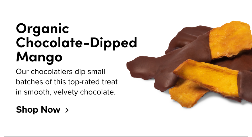 Organic Chocolate-Dipped Mango Our chocolatiers dip small batches of this top-rated treat in smooth, velvety chocolate. Shop Now