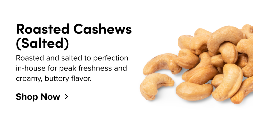Roasted Cashews (Salted) Roasted and salted to perfection in-house for peak freshness and creamy, buttery flavor. Shop Now