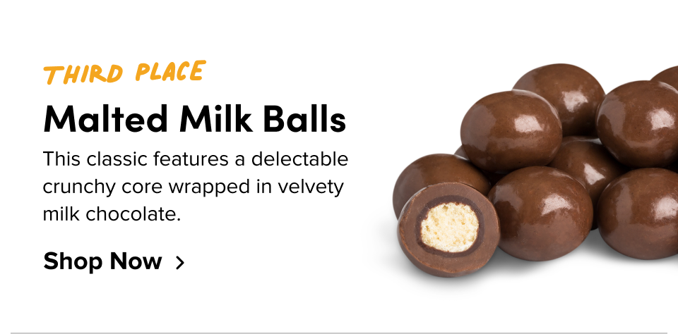Third place Malted Milk Balls This classic features a delectable crunchy core wrapped in velvety milk chocolate. Shop Now