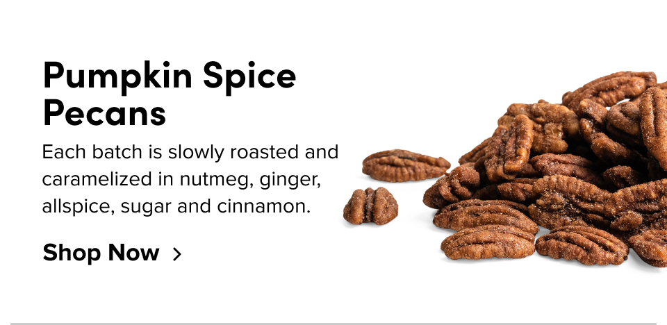 Pumpkin Spice Pecans; Each Batch is slowly roasted and caramelized in nutmeg, ginger, allspice, sugar and cinnamon. Shop Now 