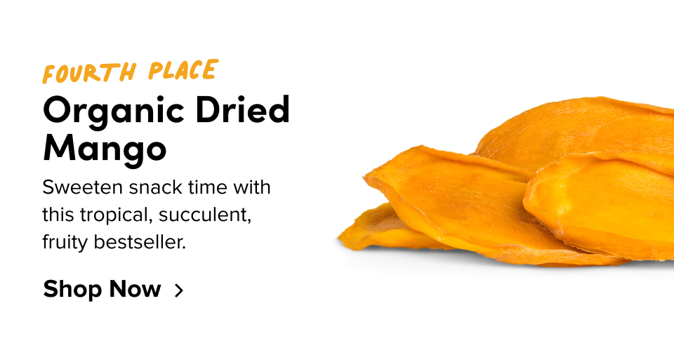 Fourth place Organic Dried Mango Sweeten snack time with  this tropical, succulent,  fruity bestseller. Shop Now