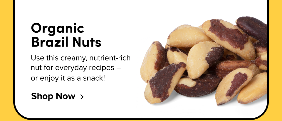 Organic  Brazil Nuts Use this creamy, nutrient-rich  nut for everyday recipes –  or enjoy it as a snack! Shop Now