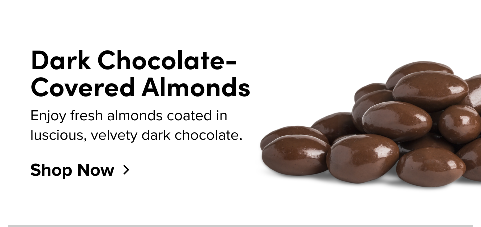 Dark Chocolate-Covered Almonds Enjoy fresh almonds coated in luscious, velvety dark chocolate. Shop Now