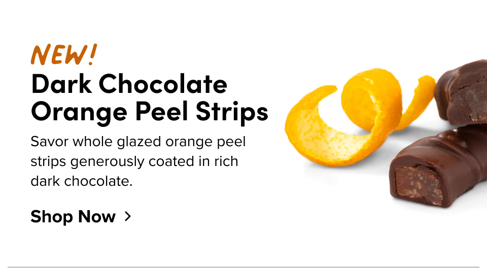 New! Dark Chocolate Orange Peel Strips Savor whole glazed orange peel strips generously coated in rich dark chocolate. Shop Now