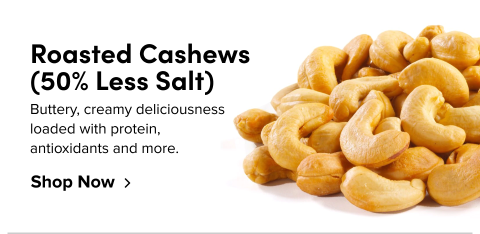 Roasted Cashews (50% Less Salt) Buttery, creamy deliciousness loaded with protein, antioxidants and more. Shop Now