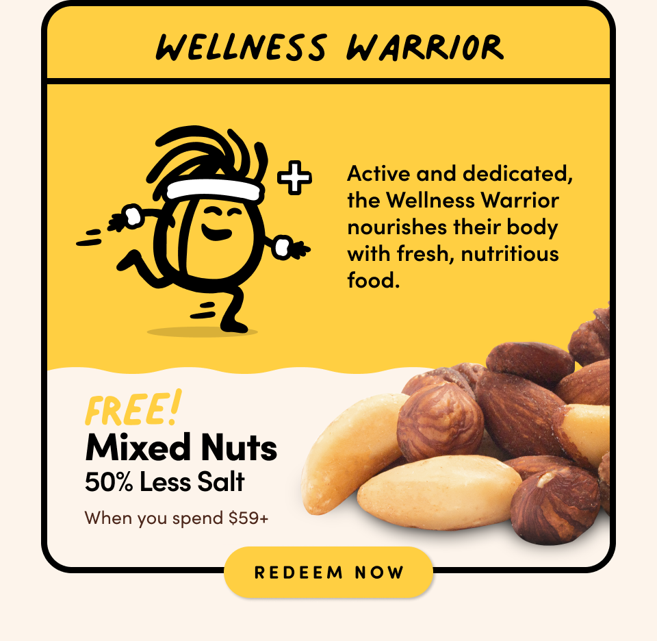 WELLNESS WARRIOR: Active and dedicated, the Wellness Warrior nourishes their body with fresh, nutritious food. FREE! Mixed nuts 50% Less Salt when you spend $59+ Shop Now