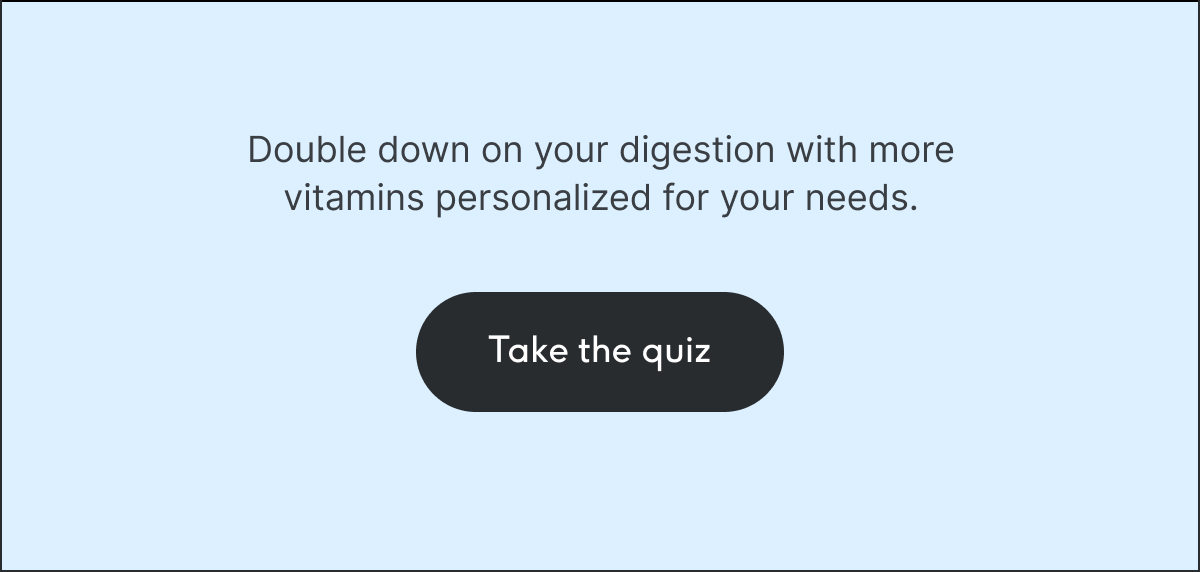 Double down on your digestion with more vitamins personalized for your needs. Take the quiz