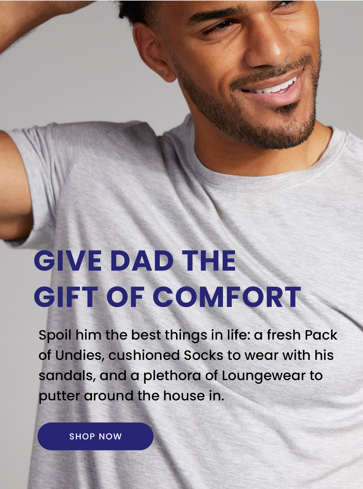 Give Dad the Gift of Comfort | Spoil him the best things in life: a fresh Pack of Undies, cushioned Socks to wear with his sandals, and a plethora of Loungewear to putter around the house in. | Shop Now