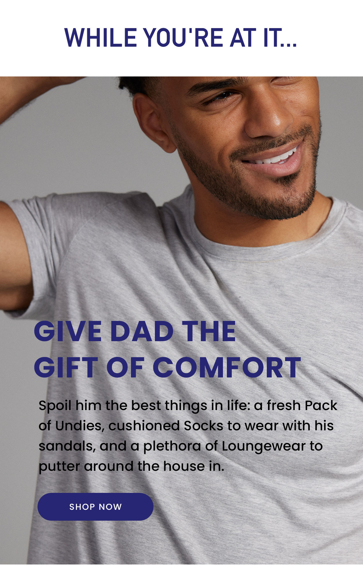 While You're At It... | Give Dad the Gift of Comfort | Spoil him the best things in life: a fresh Pack of Undies, cushioned Socks to wear with his sandals, and a plethora of Loungewear to putter around the house in. | Shop Now