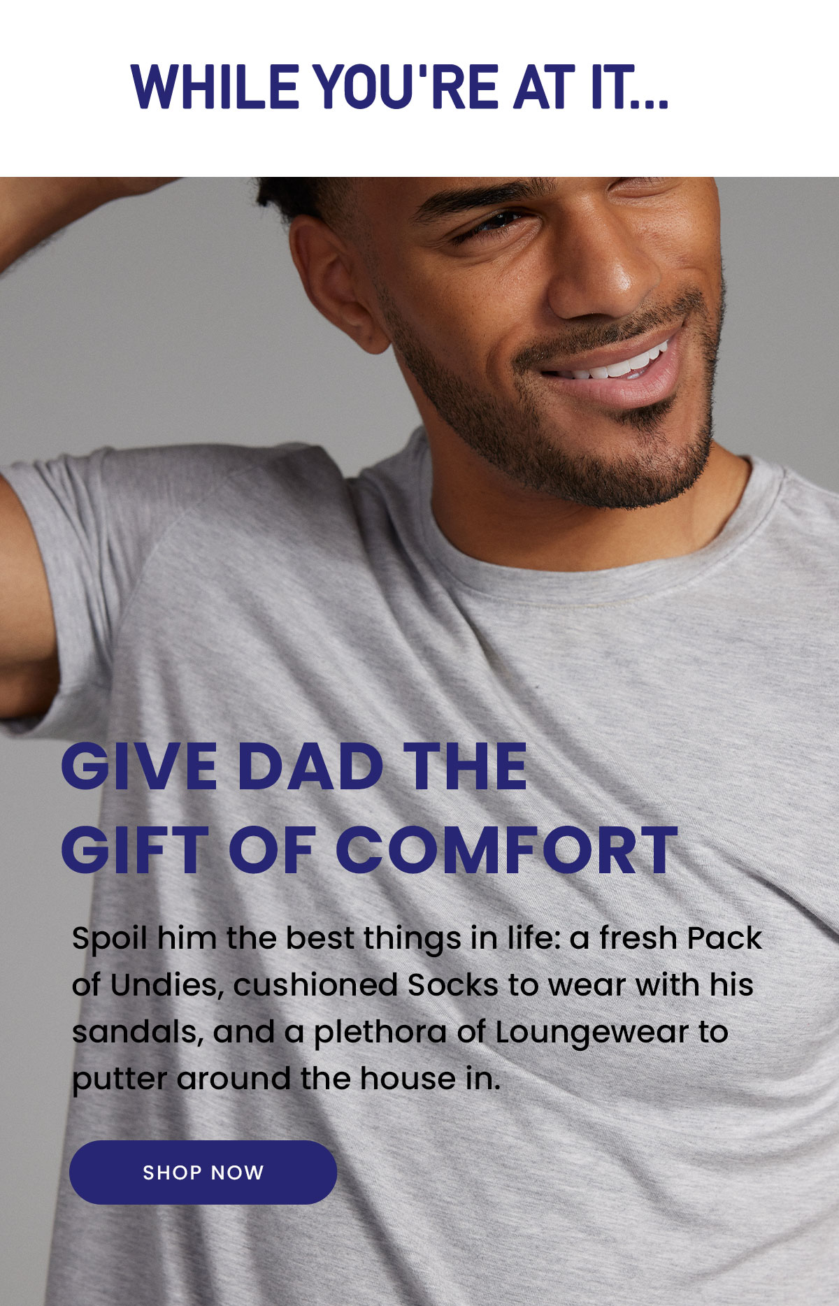 While You're At It... | Give Dad the Gift of Comfort | Spoil him the best things in life: a fresh Pack of Undies, cushioned Socks to wear with his sandals, and a plethora of Loungewear to putter around the house in. | Shop Now