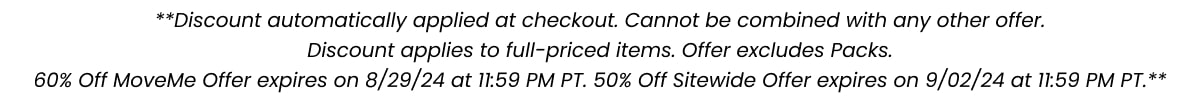 **Discount automatically applied at checkout. Cannot be combined with any other offer. Discount applies to full-priced items. Offer excludes Packs. 60% Off MoveMe Offer expires on 8/29/24 at 11:59 PM PT. 50% off Sitewide Offer expires on 9/02/24 at 11:59 PM PT.**