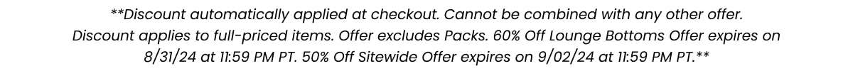 **Discount automatically applied at checkout. Cannot be combined with any other offer. Discount applies to full-priced items. Offer excludes Packs. 60% off Lounge Bottoms Offer expires on 8/31/24 at 11:59 PM PT. 50% Off Sitewide Offer expires on 9/02/24 at 11:59 PM PT.**