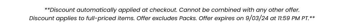 **Discount automatically applied at checkout. Cannot be combined with any other offer. Discount applies to full-priced items. Offer excludes Packs. Offer expires on 9/03/24 at 11:59 PM PT.**