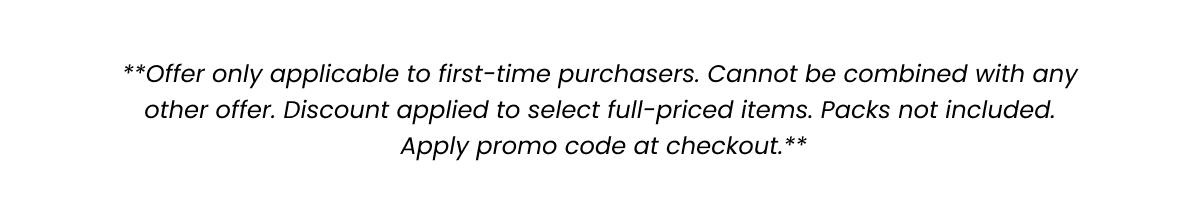 Offer only applicable to first-time purchasers. Cannot be combined with any other offer. Discount applies to select full-priced items. Packs not included. Apply promo code at checkout. 