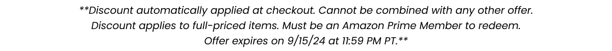 **Discount automatically applied at checkout. Cannot be combined with any other offer. Discount applies to select full-price items. Must be an Amazon Prime Member to redeem. Offer expires on 7/17/24 at 11:59PM PT.**