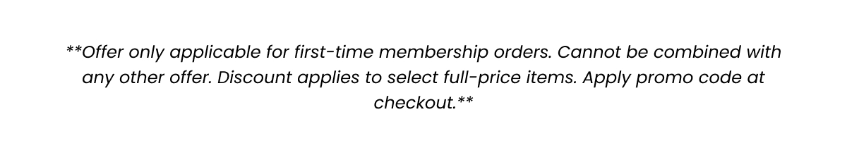 Offer only applicable for first-time membership orders. Cannot be combined with any other offer. Discount applies to select full-price items. Apply promo code at checkout.