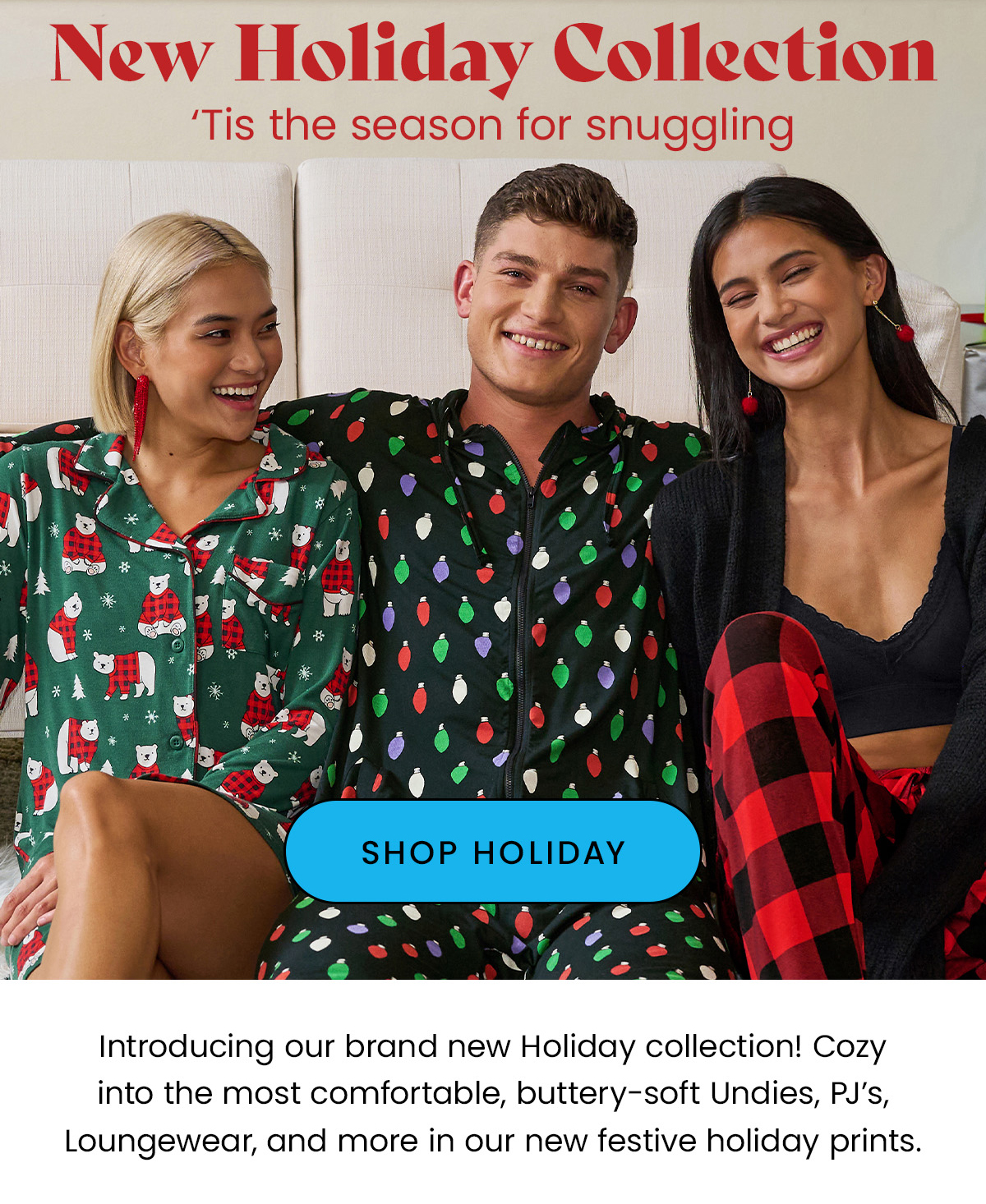 Headline: New Holiday Collection Body: ‘Tis the season for snuggling Introducing our brand new Holiday collection! Cozy into the most comfortable, buttery-soft Undies, PJ’s, Loungewear, and more in our new festive holiday prints. Plus Our Returning Fan Favorite: Buffalo Plaid. CTA: Shop Holiday Prints