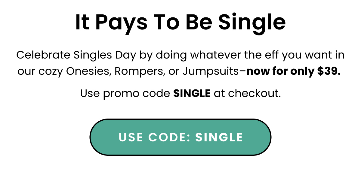 Body: It pays to be single. Celebrate Singles Day in our cozy Onesies, Rompers, or Jumpsuits- now for only $39. Use promo code SINGLE at checkout. CTA: Code: SINGLE