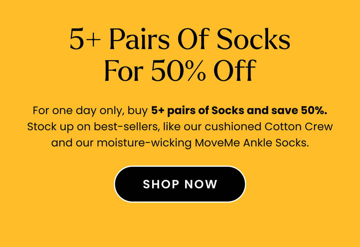 Body: For one day only, buy 5+ pairs of Socks and save 50%. Stock up on best-sellers, like our cushioned Cotton Crew and our moisture-wicking MoveMe Ankle Socks. Fine Print: No promo code needed. Discount automatically applies at checkout. Offer expires November 15, 2023 at 11:59pm. Cannot be combined with any other offer. Discount applies to select full-priced items. CTA: Shop Socks