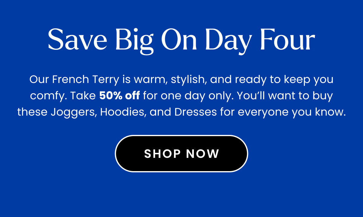 Headline: Save Big on Day Four Body: Our French Terry is warm, stylish, and ready to keep you comfy. Take 50% off for one day only. You’ll want to buy these Joggers, Hoodies, and Dresses for everyone you know. 