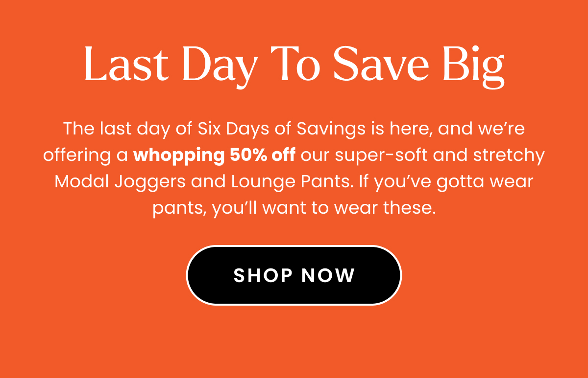 Headline: Last Day to Save Big Body: The last day of Six Days of Savings is here, and we’re offering a whopping 50% off our super-soft and stretchy Modal Joggers and Lounge Pants. If you’ve gotta wear pants, you’ll want to wear these. 