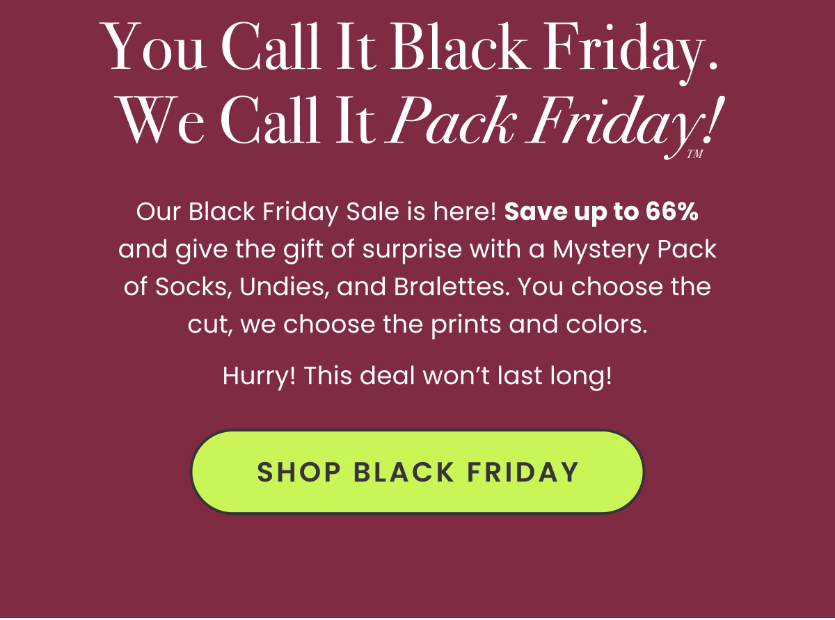 Headline: You Call It Black Friday. We Call It Pack Friday™! Body: Our Black Friday Sale is here! Save up to 66% and give the gift of surprise with a Mystery Pack of Socks, Undies, and Bralettes. You choose the cut, we choose the prints and colors. Hurry! This deal won’t last long! CTA: Shop Black Friday