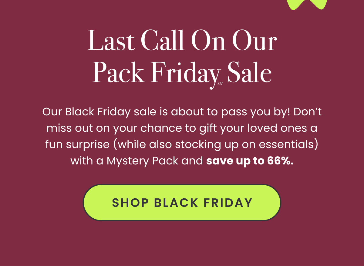 Body: Our Black Friday sale is about to pass you by! Don’t miss out on your chance to gift your loved ones a fun surprise (while also stocking up on essentials) with a Mystery Pack and save up to 66%. CTA: Shop Black Friday