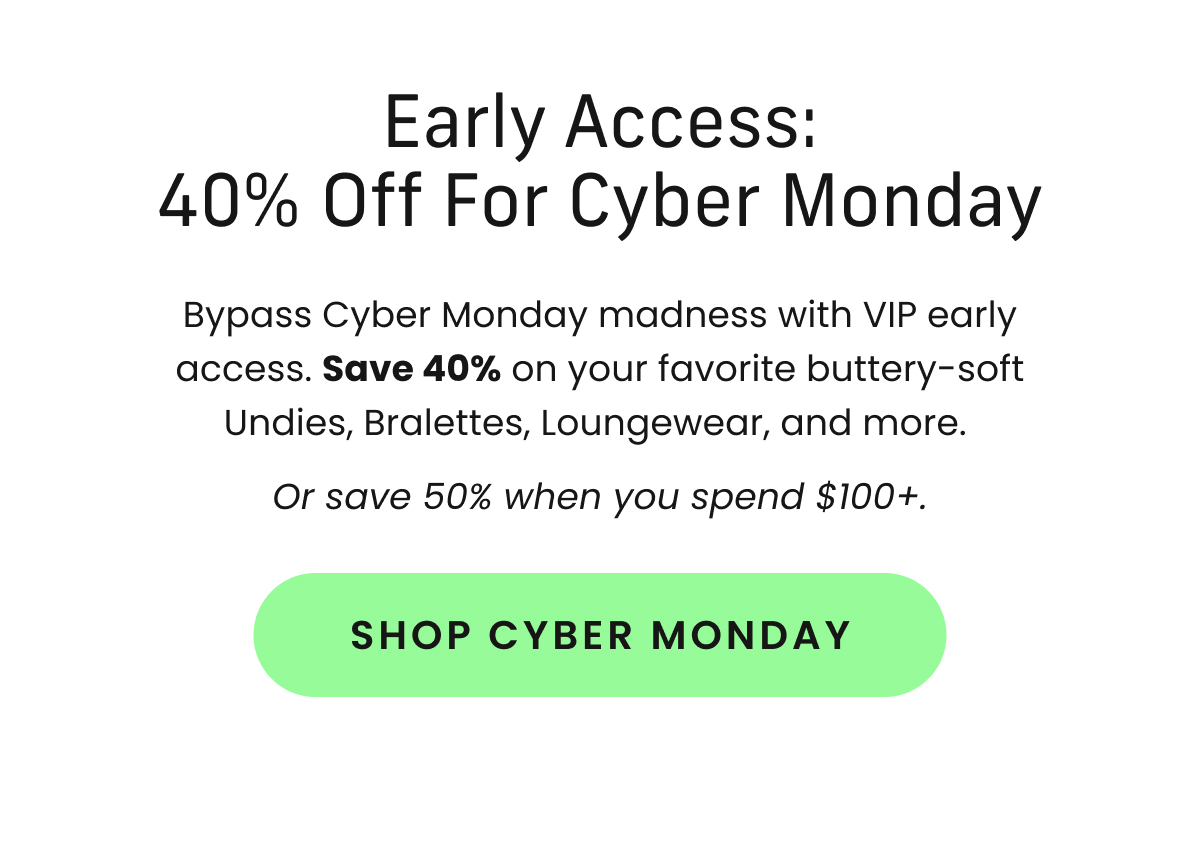 Body: Bypass Cyber Monday madness with VIP early access. Save 40% on your favorite buttery-soft Undies, Bralettes, Loungewear, and more. Or save 50% when you spend $100+. CTA: Shop Cyber Monday