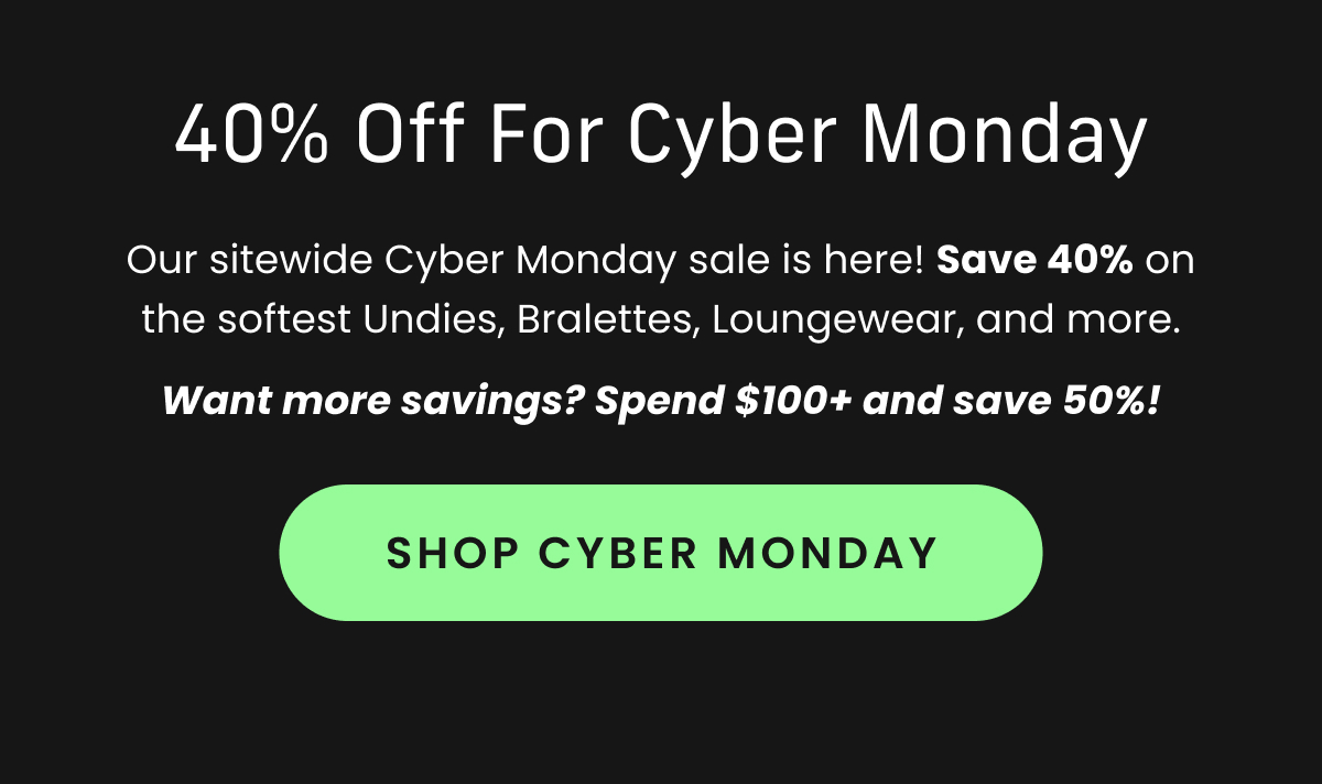 Body: Our sitewide Cyber Monday sale is here! Save 40% on the softest Undies, Bralettes, Loungewear, and more. Want more savings? Spend $100+ and save 50%! CTA: Shop Cyber Monday