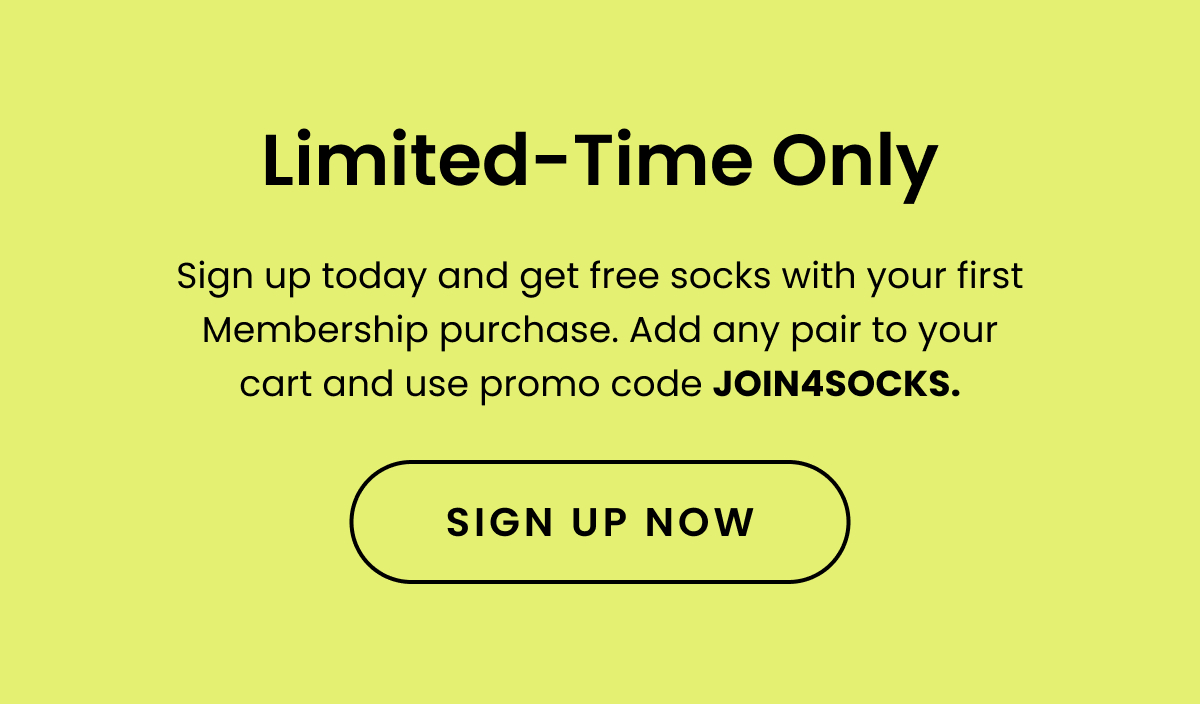 SubHead: Limited-Time Only Body: Sign up today and get free socks with your first Membership purchase. Add any pair to your cart and use promo code JOIN4SOCKS . CTA: Sign Up Now