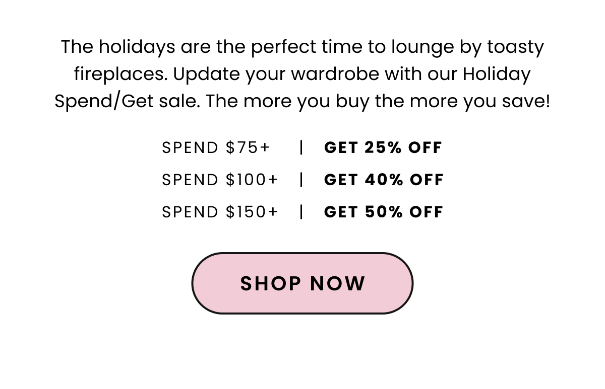 Body: The holidays are the perfect time to lounge by toasty fireplaces. Update your wardrobe with our Holiday Spend/Get sale. The more you buy the more you save! CTA: Shop Now Design: 25% off $75+ 40% off $100+ 50% off $150+