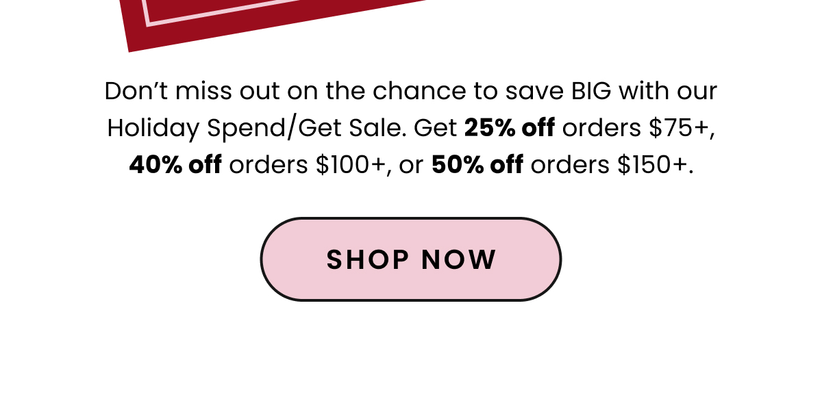 Body: Don’t miss out on the chance to save BIG with our Holiday Spend/Get Sale. Get 25% off orders $75+, 40% off orders $100+, or 50% off orders $150+. CTA: Shop Now