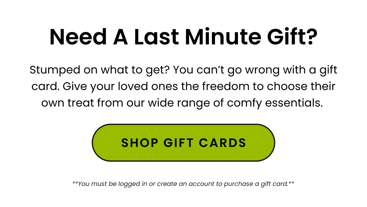 Body: Stumped on what to get? Need a last minute gift? You can’t go wrong with a gift card. Give your loved ones the freedom to choose their own treat from our wide range of comfy essentials. CTA: Shop Gift Cards