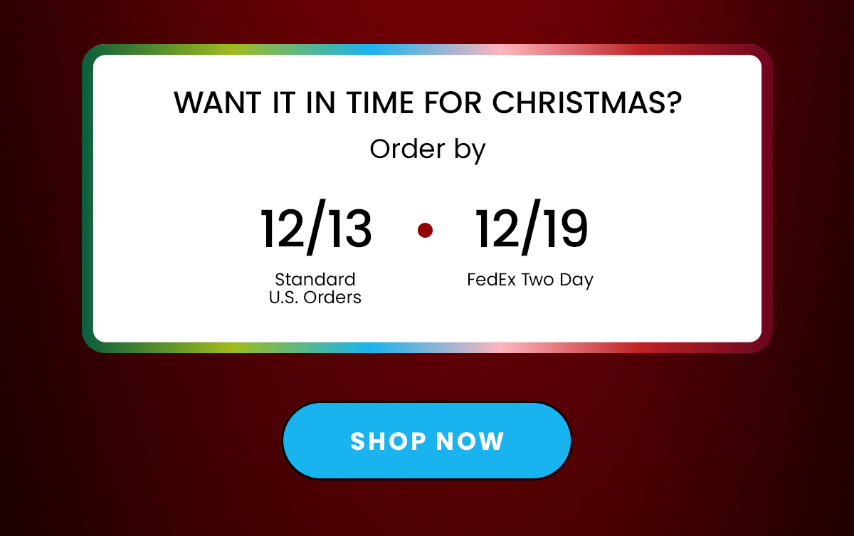 Content Block: Want In Time For Christmas? Order By 12/13 12/19 Standard FedEx U.S. Orders Two Day