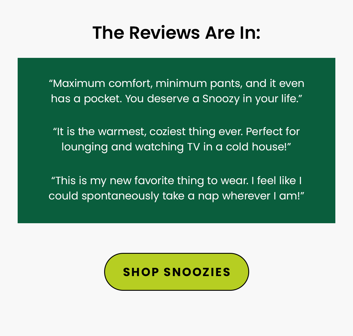 Reviews: “Maximum comfort, minimum pants, and it even has a pocket. You deserve a Snoozy in your life.” “This is my new favorite thing to wear. I feel like I could spontaneously take a nap wherever I am!” “It is the warmest, coziest thing ever. Perfect for lounging and watching TV in a cold house!”