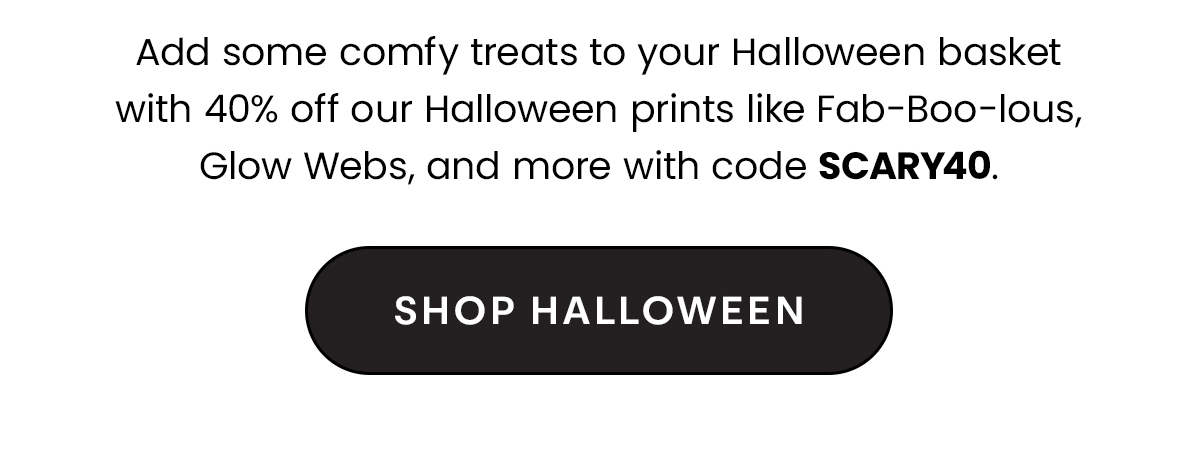 Headline: 40% Off Halloween Prints Body: Add some comfy treats to your Halloween basket with 40% off our Halloween prints like Fab-Boo-lous, Glow Webs, and more with code SCARY40. CTA: Shop Halloween