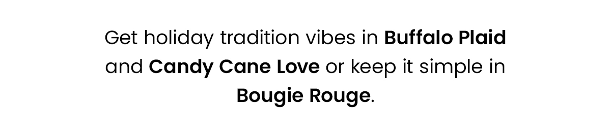 Get holiday tradition vibes in buffalo plaid and candy cane love or keep it simple in bougie rouge. 