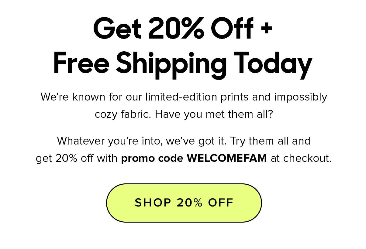 Get 20% Off + Free Shipping Today. We're known for our limited edition prints and impossibly cozy fabric. Have you tried them all? Whatever you're into, we've got it. Try them all and get 20% off with our promo code WELCOMEFAM at checkout. 