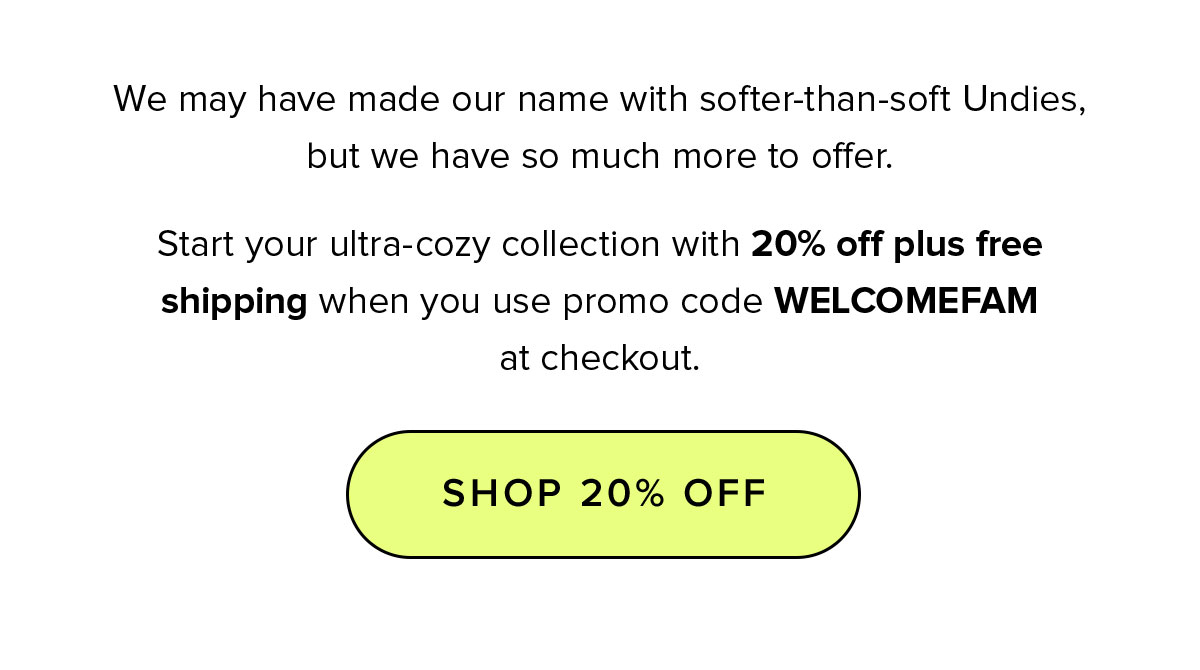 We may have made our name with softer-than-soft Undies, but we have so much more to offer. Start your ultra-cozy collection with 20% off plus free shipping when you use promo code WELCOMEFAM at checkout.