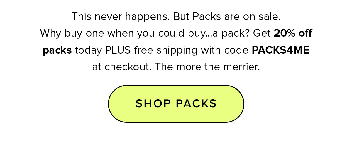 This never happens. But Packs are on sale. Why buy one when you could buy...a pack? Get 20% off packs today PLUS free shipping with code PACKS4ME at checkout. The more the merrier. SHOP PACKS