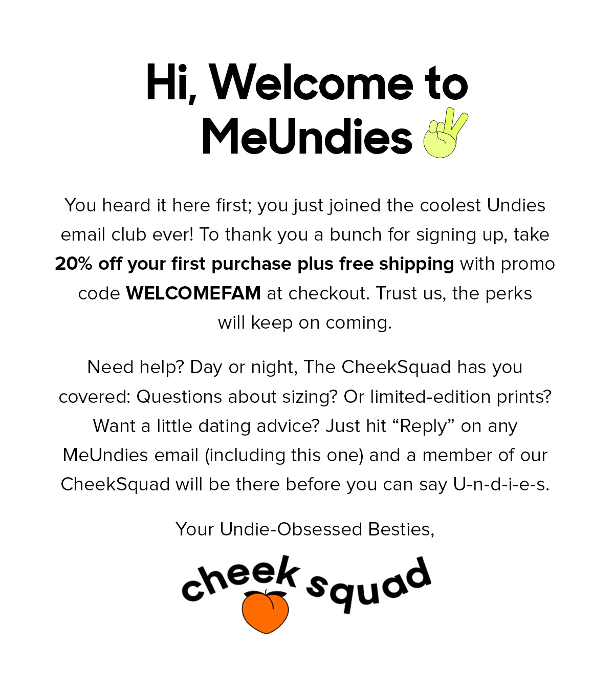 Hi, Welcome to MeUndies You heard it here first; you just joined the coolest Undies email club ever! To thank you a bunch for signing up, take 20% off your first purchase plus free shipping with promo code WELCOMEFAM at checkout. Trust us, the perks will keep on coming. Need help? Day or night, The Cheeksquad has you covered: Questions about sizing? Or limited-edition proints? Want a little dating advice? Just hit "Reply" on any MeUndies email (including this one) and a member of our CheekSquad will be there before you can say U-n-d-i-e-s. Your Undie-Obsessed Besties, CheekSquad