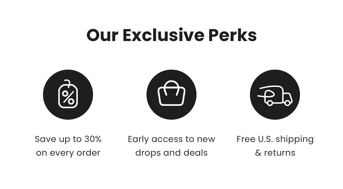 Our Exclusive Perks | Save up to 30% on every order | Early access to new drops and deals | Free U.S. shipping & returns