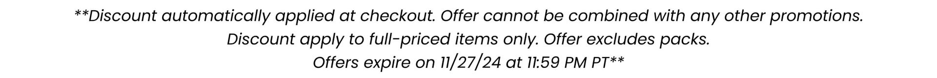 **Discount automatically applied at checkout. Offer cannot be combined with any other promotions. Discount apply to full-priced items only. Offer excludes packs. Offers expire on 11/27/24 at 11:59pm PT***