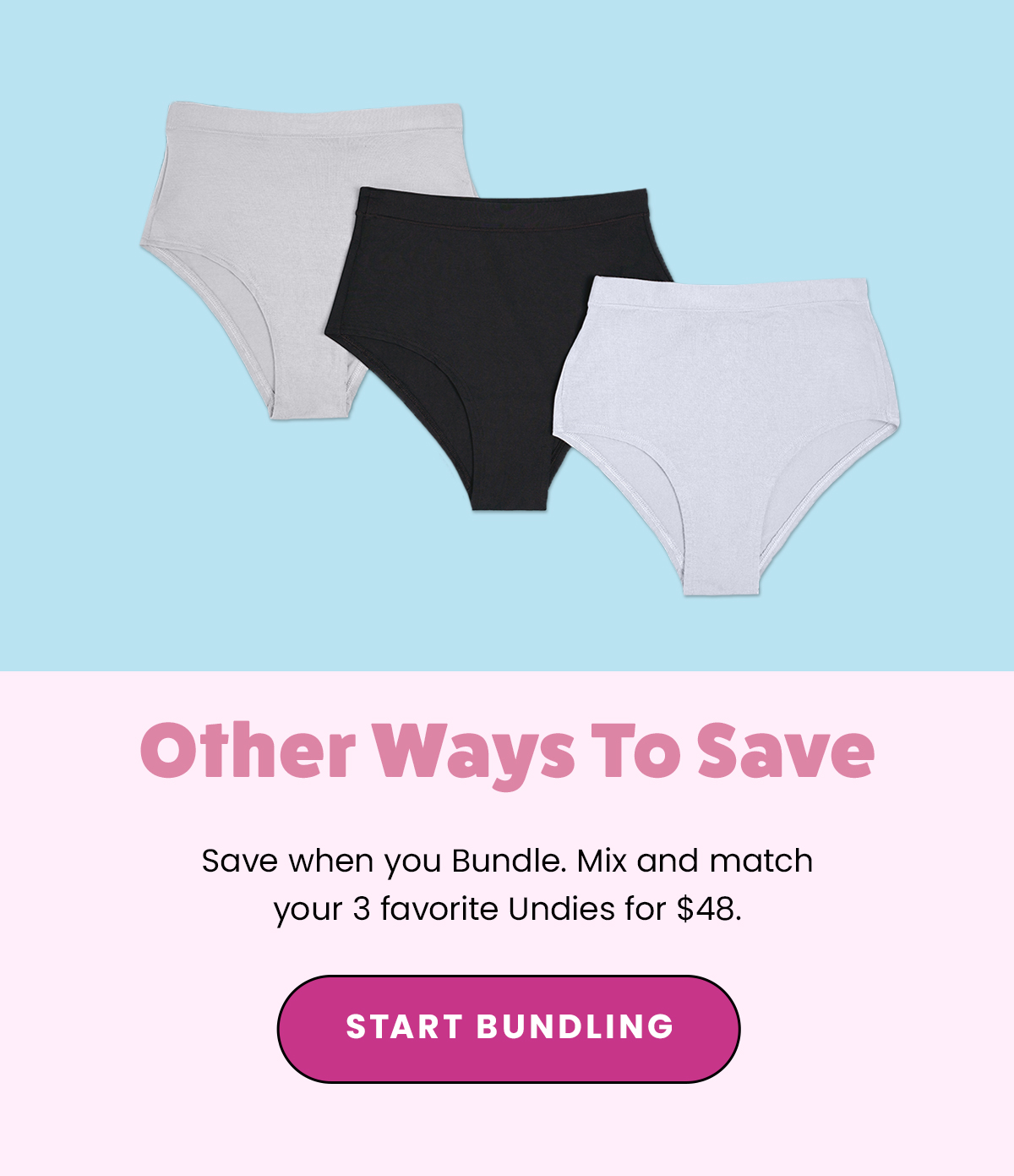 Other Ways To Save. Save when you Bundle. Mix and match your 3 favorite Undies for $49. Start Bundling. 