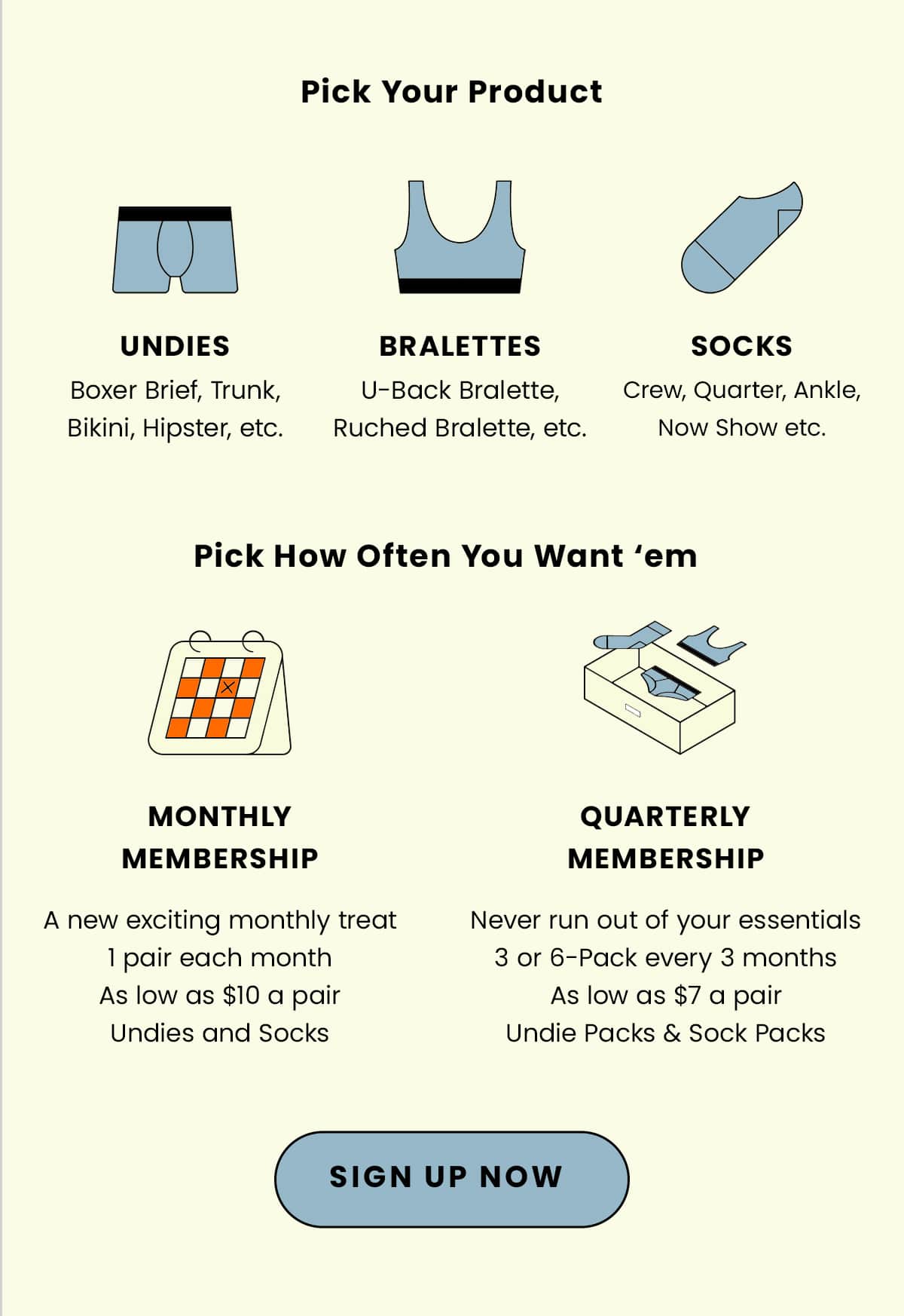 Pick your product: Undies, Bralettes, Socks | Pick How Often You Want 'em| Monthly Membership: A new exciting monthly treat, 1 pair each month, as low as $10 a pair | Quarterly Membership: Never run out of your essentials, 3 or 6-pack every 3 months, as low as $7 a pair | Sign up now