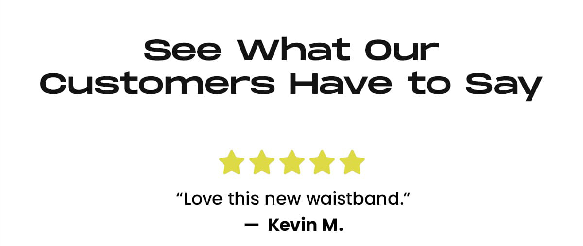 See What Our Customers Have to Say | 5 stars Love This New Waistband - Kevin M. | 5 stars I Didn't Think the Boxer Briefs Could Get Any Better - Brian G. | 4 stars Great All-Around Briefs - Eric. B.