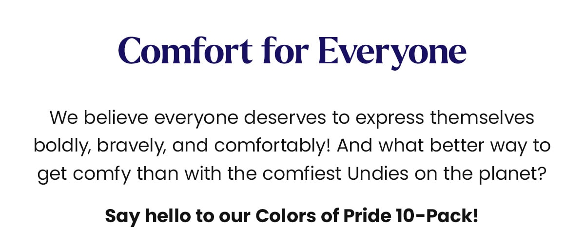 Comfort for Everyone We believe everyone deserves to express themselves boldly, bravely, and comfortably! And what better way to get comfy than with the comfiest Undies on the planet? Say hello to our Colors of Pride 10-Pack!