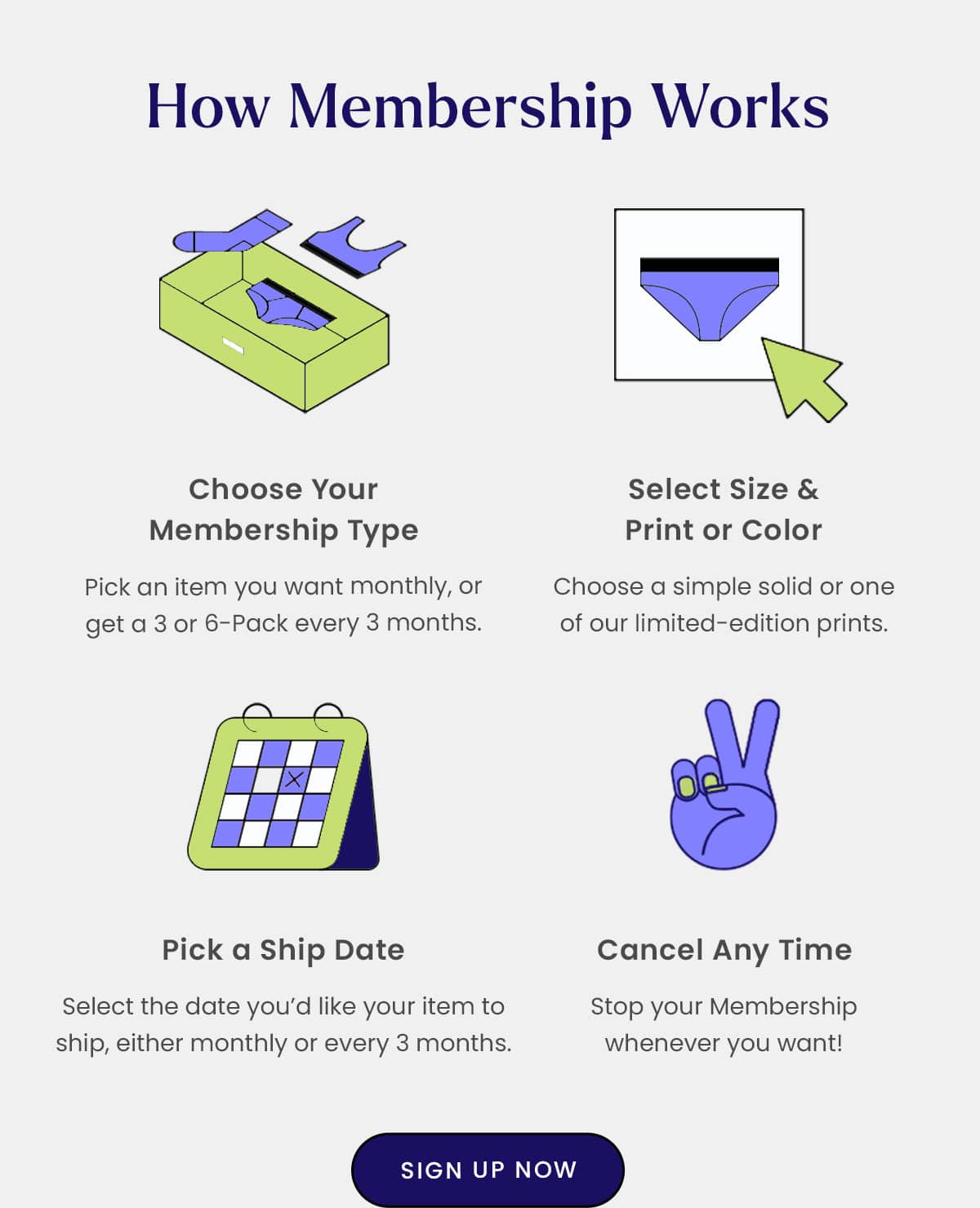 How Membership Works | Choose your Membership Type - Pick an item you want monthly, or get a 3 or 6-pack every 3 months. | Select size & print or color - Choose a simple solid or one of our limited-edition prints. | Pick a Ship date - Select the date you'd like your item to shop, either monthly or every 3 months. | Cancel Any time - Stop your Membership whenever you want! | Sign up Now